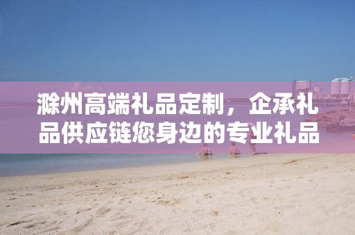 滁州高端礼品定制，企承礼品供应链您身边的专业礼品定制公司